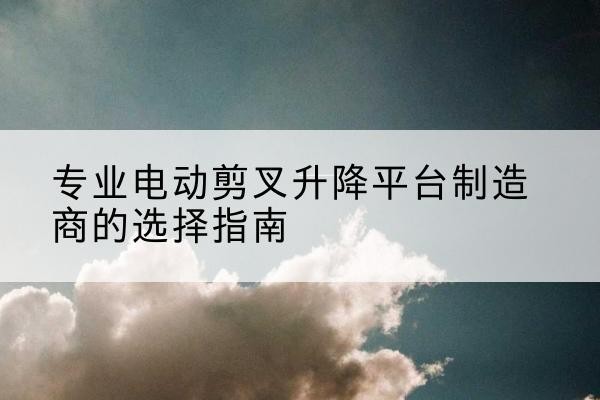 石景山区电动剪叉升降平台厂家-专业电动剪叉升降平台制造商的选择指南