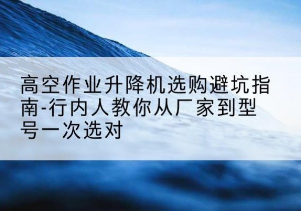 石景山区升降平台厂家-高空作业升降机选购避坑指南-行内人教你从厂家到型号一次选对