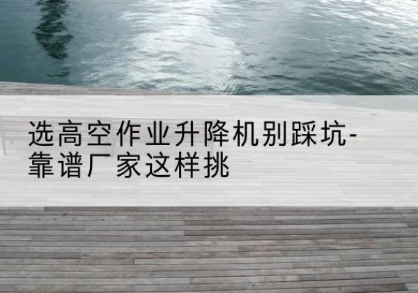 石景山区剪叉式升降机厂家-选高空作业升降机别踩坑-靠谱厂家这样挑