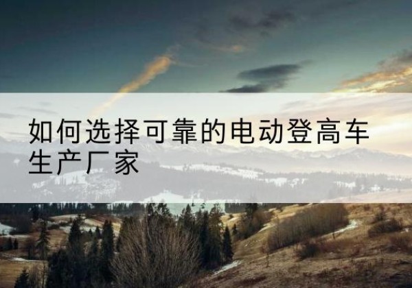 石景山区电动登高车厂家-如何选择可靠的电动登高车生产厂家