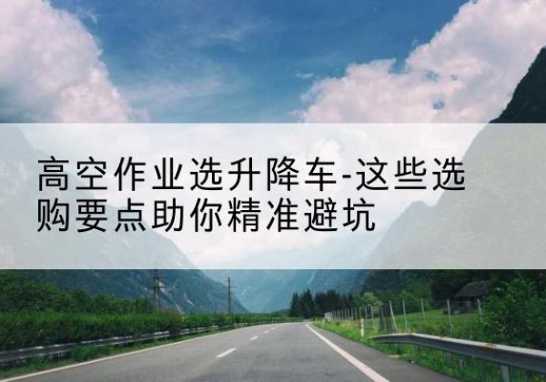 石景山区升降车厂家-高空作业选升降车-这些选购要点助你*避坑