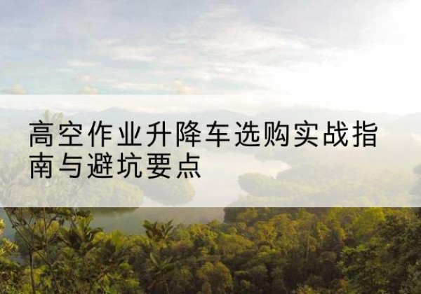 石景山区升降车怎么选-高空作业升降车选购实战指南与避坑要点