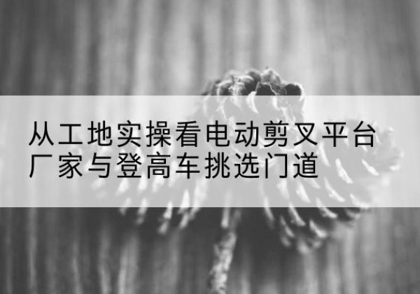石景山区电动剪叉升降平台厂家-从工地实操看电动剪叉平台厂家与登高车挑选门道
