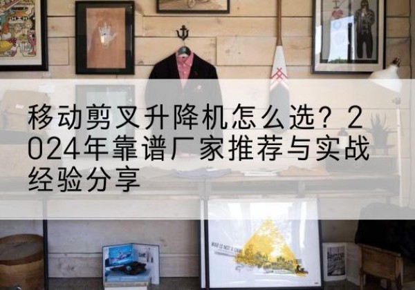 石景山区升降平台厂家推荐-移动剪叉升降机怎么选？2024年靠谱厂家推荐与实战经验分享